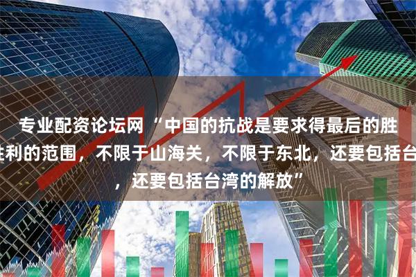 专业配资论坛网 “中国的抗战是要求得最后的胜利，这个胜利的范围，不限于山海关，不限于东北，还要包括台湾的解放”