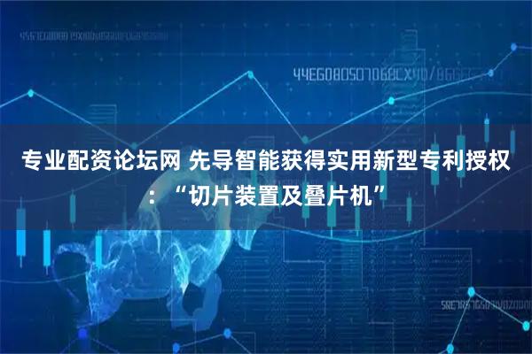 专业配资论坛网 先导智能获得实用新型专利授权：“切片装置及叠片机”