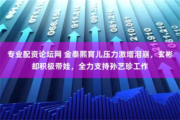专业配资论坛网 金泰熙育儿压力激增泪崩，玄彬却积极带娃，全力支持孙艺珍工作