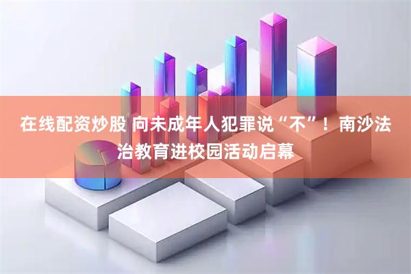在线配资炒股 向未成年人犯罪说“不”！南沙法治教育进校园活动启幕