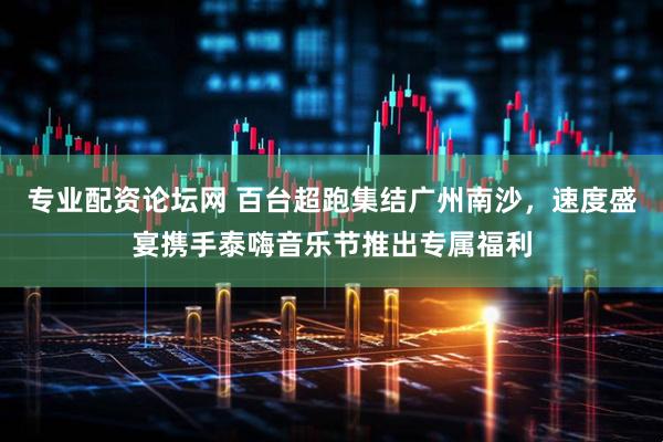 专业配资论坛网 百台超跑集结广州南沙，速度盛宴携手泰嗨音乐节推出专属福利