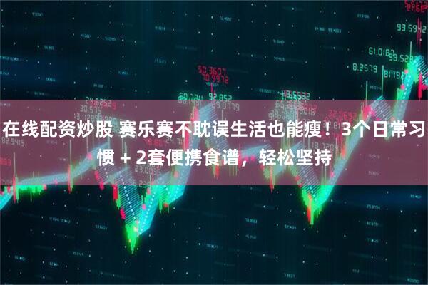 在线配资炒股 赛乐赛不耽误生活也能瘦！3个日常习惯 + 2套便携食谱，轻松坚持