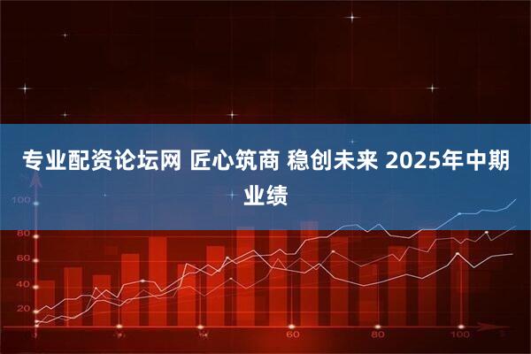 专业配资论坛网 匠心筑商 稳创未来 2025年中期业绩
