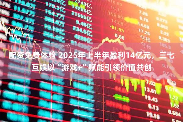 配资免费体验 2025年上半年盈利14亿元，三七互娱以“游戏+”赋能引领价值共创