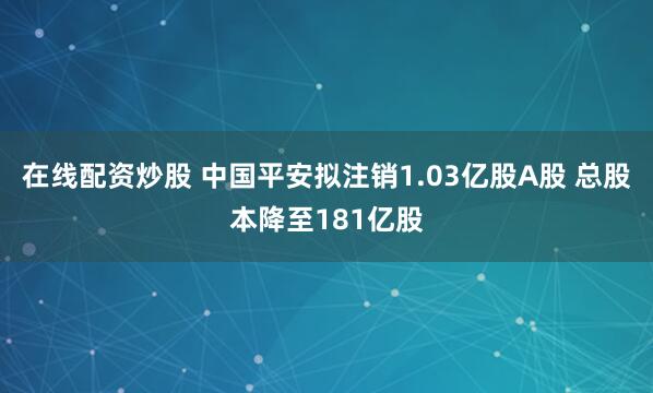 在线配资炒股 中国平安拟注销1.03亿股A股 总股本降至181亿股