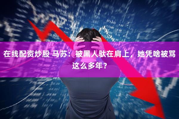 在线配资炒股 马苏：被黑人驮在肩上，她凭啥被骂这么多年？