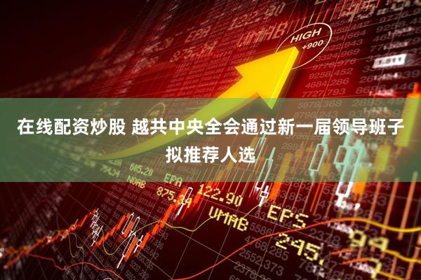 在线配资炒股 越共中央全会通过新一届领导班子拟推荐人选