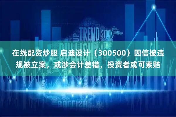 在线配资炒股 启迪设计（300500）因信披违规被立案，或涉会计差错，投资者或可索赔