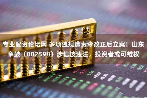专业配资论坛网 多项违规遭责令改正后立案！山东章鼓（002598）涉信披违法，投资者或可维权