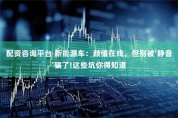 配资咨询平台 新能源车：颜值在线，但别被‘静音’骗了!这些坑你得知道