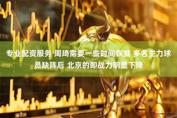 专业配资服务 周琦需要一些时间恢复 多名主力球员缺阵后 北京的即战力明显下降