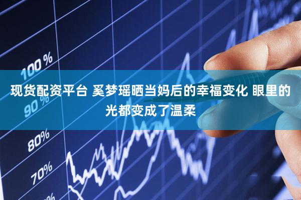 现货配资平台 奚梦瑶晒当妈后的幸福变化 眼里的光都变成了温柔