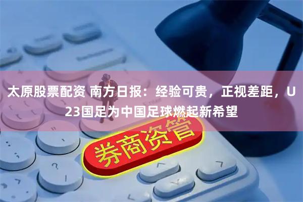 太原股票配资 南方日报：经验可贵，正视差距，U23国足为中国足球燃起新希望