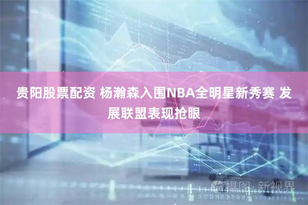 贵阳股票配资 杨瀚森入围NBA全明星新秀赛 发展联盟表现抢眼