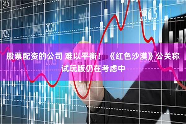 股票配资的公司 难以平衡！ 《红色沙漠》公关称试玩版仍在考虑中