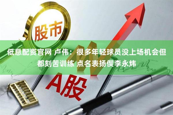 低息配资官网 卢伟：很多年轻球员没上场机会但都刻苦训练 点名表扬偰李永炜