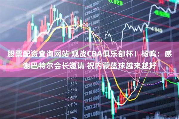 股票配资查询网站 观战CBA俱乐部杯！杨鸣：感谢巴特尔会长邀请 祝内蒙篮球越来越好