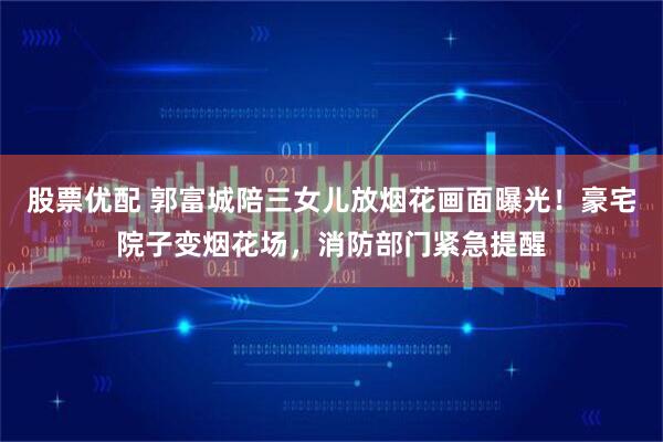 股票优配 郭富城陪三女儿放烟花画面曝光！豪宅院子变烟花场，消防部门紧急提醒