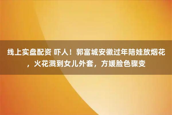 线上实盘配资 吓人！郭富城安徽过年陪娃放烟花，火花溅到女儿外套，方媛脸色骤变
