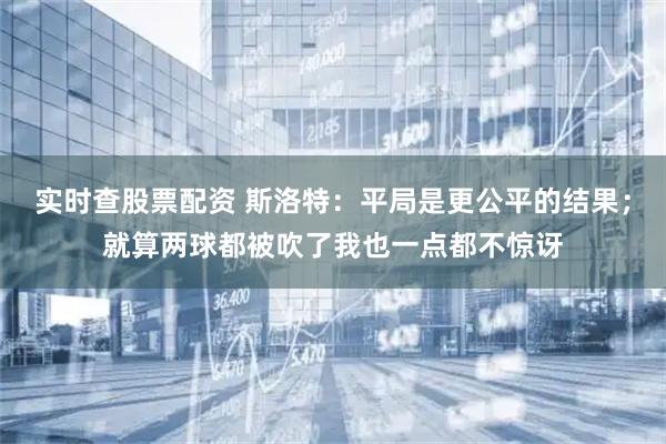 实时查股票配资 斯洛特：平局是更公平的结果；就算两球都被吹了我也一点都不惊讶