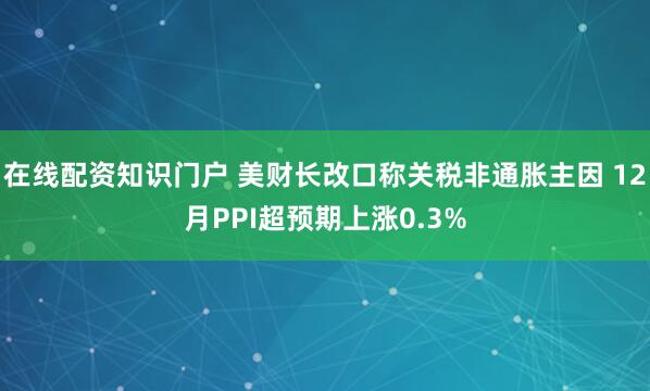 在线配资知识门户 美财长改口称关税非通胀主因 12月PPI超预期上涨0.3%