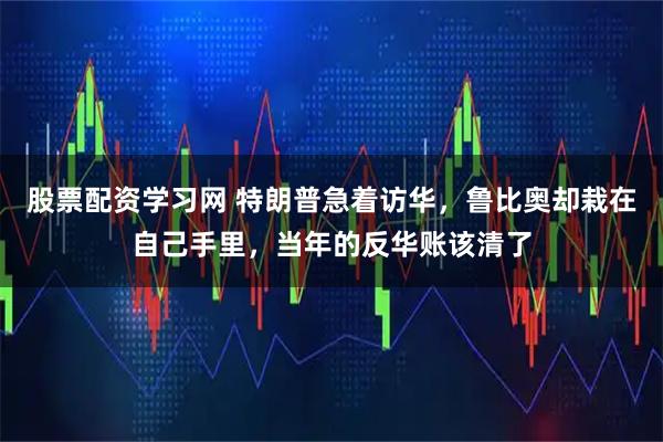 股票配资学习网 特朗普急着访华，鲁比奥却栽在自己手里，当年的反华账该清了