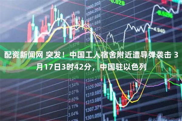 配资新闻网 突发！中国工人宿舍附近遭导弹袭击 3月17日3时42分，中国驻以色列