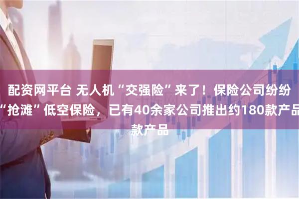 配资网平台 无人机“交强险”来了！保险公司纷纷“抢滩”低空保险，已有40余家公司推出约180款产品