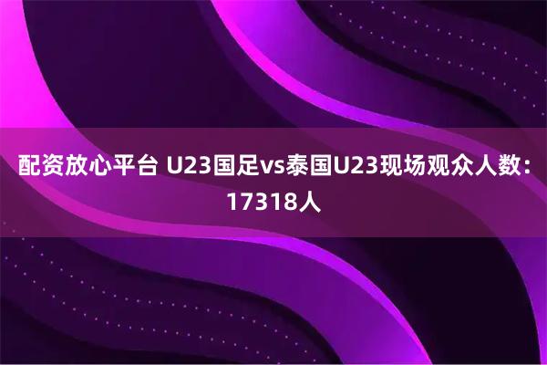 配资放心平台 U23国足vs泰国U23现场观众人数：17318人