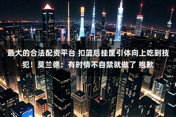 最大的合法配资平台 扣篮后挂筐引体向上吃到技犯！莫兰德：有时情不自禁就做了 抱歉