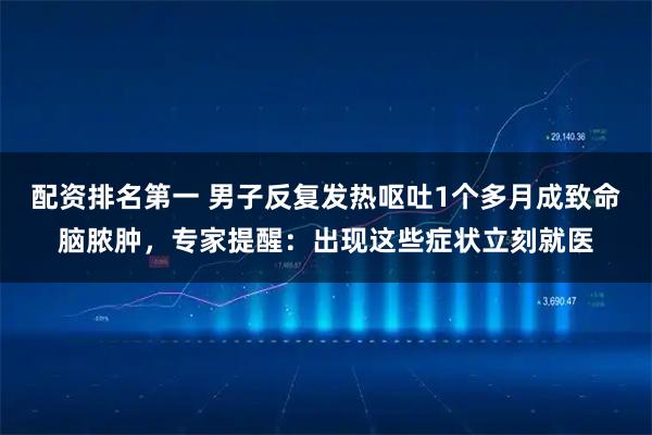 配资排名第一 男子反复发热呕吐1个多月成致命脑脓肿，专家提醒：出现这些症状立刻就医