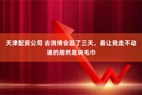 天津配资公司 去消博会逛了三天，最让我走不动道的居然是块毛巾