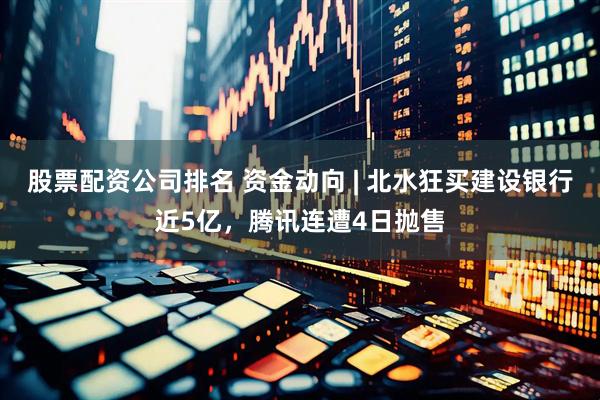 股票配资公司排名 资金动向 | 北水狂买建设银行近5亿，腾讯连遭4日抛售