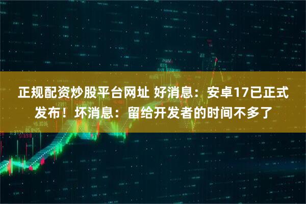 正规配资炒股平台网址 好消息：安卓17已正式发布！坏消息：留给开发者的时间不多了