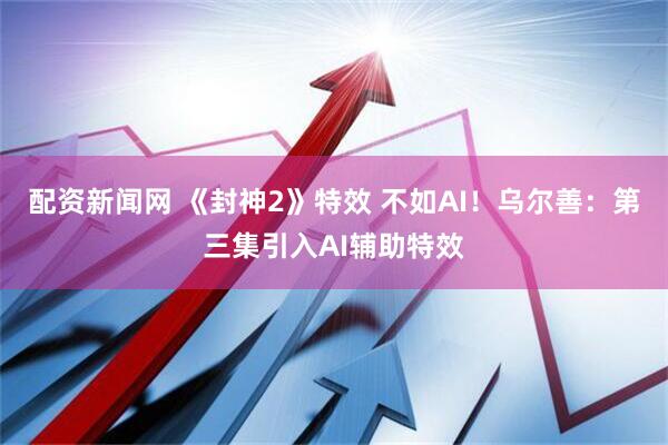 配资新闻网 《封神2》特效 不如AI！乌尔善：第三集引入AI辅助特效