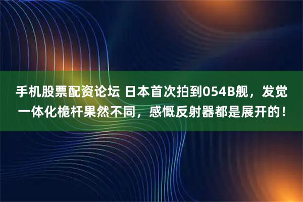 手机股票配资论坛 日本首次拍到054B舰，发觉一体化桅杆果然不同，感慨反射器都是展开的！
