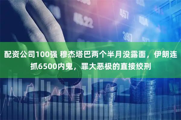 配资公司100强 穆杰塔巴两个半月没露面，伊朗连抓6500内鬼，罪大恶极的直接绞刑