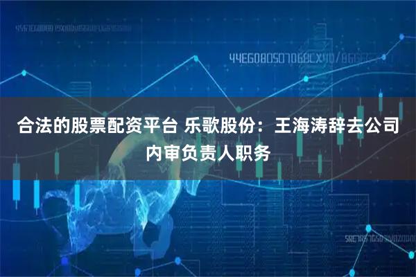 合法的股票配资平台 乐歌股份：王海涛辞去公司内审负责人职务